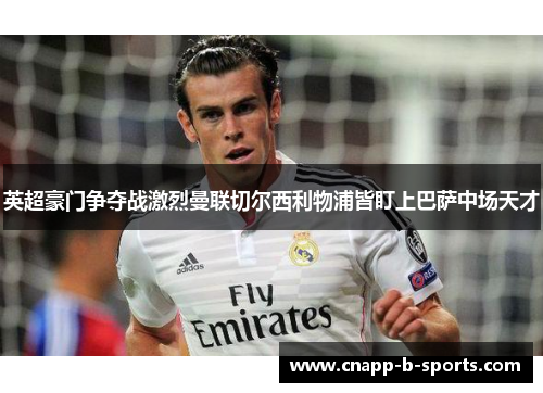英超豪门争夺战激烈曼联切尔西利物浦皆盯上巴萨中场天才