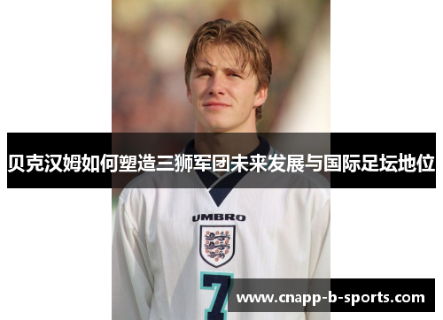 贝克汉姆如何塑造三狮军团未来发展与国际足坛地位 贝克汉姆如何塑造三狮军团未来发展与国际足坛地位