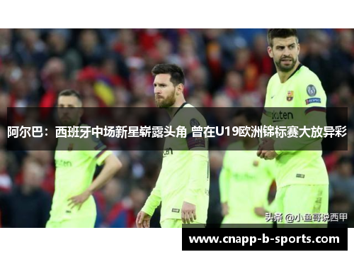 阿尔巴：西班牙中场新星崭露头角 曾在U19欧洲锦标赛大放异彩