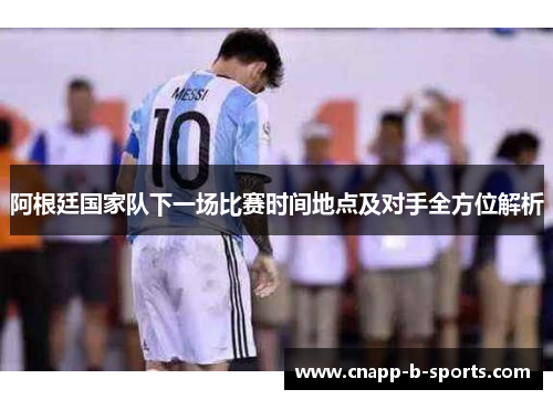 阿根廷国家队下一场比赛时间地点及对手全方位解析 阿根廷国家队下一场比赛时间地点及对手全方位解析