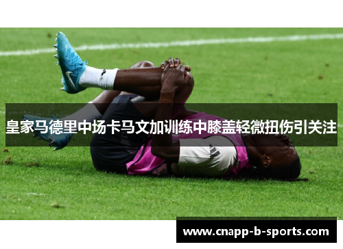 皇家马德里中场卡马文加训练中膝盖轻微扭伤引关注 皇家马德里中场卡马文加训练中膝盖轻微扭伤引关注